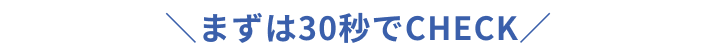＼まずは30秒でCHECK／