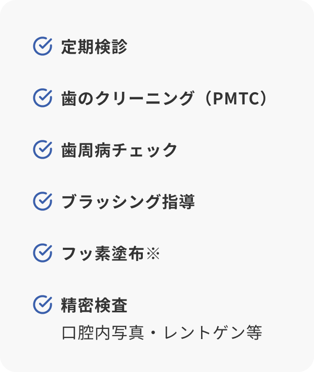 定期検診／歯のクリーニング（PMTC）／歯周病チェック／ブラッシング指導／フッ素塗布※／精密検査（口腔内写真・レントゲン等）