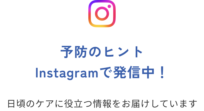 予防のヒント Instagramで発信中！ 日頃のケアに役立つ情報をお届けしています