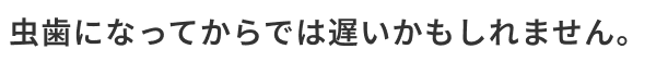 虫歯になってからでは遅いかもしれません。