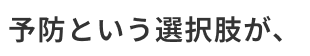 予防という選択肢が、