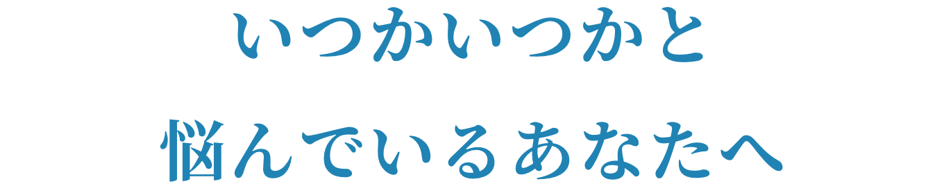 いつかいつかと悩んでいるあなたへ