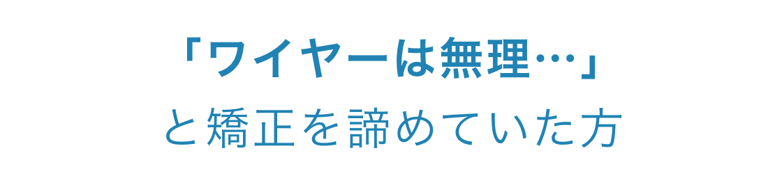 「ワイヤーは無理…」と矯正を諦めていた方